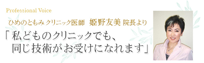 ひめのともみクリニック医師 姫野友美院長より「私どものクリニックでも、同じ技術がお受けになれます」